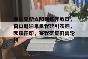 LOL台服登录官网-关于菲尼克斯太阳训练开放日，窗口期迎来里程碑引欢呼，欧联在即，赛程密集仍需轮换的信息